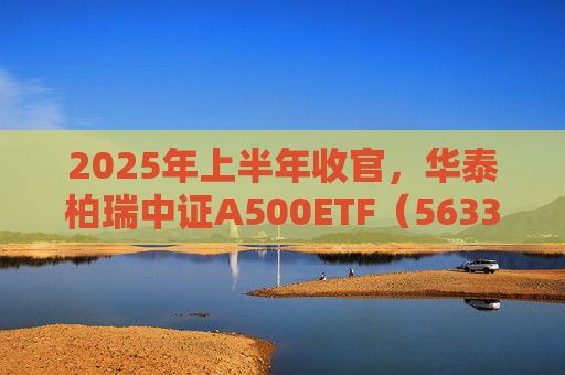 2025年上半年收官，华泰柏瑞中证A500ETF（563360）半年规模增长超50亿元，最新规模超226亿元位列同类首位