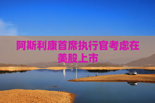 阿斯利康首席执行官考虑在美股上市