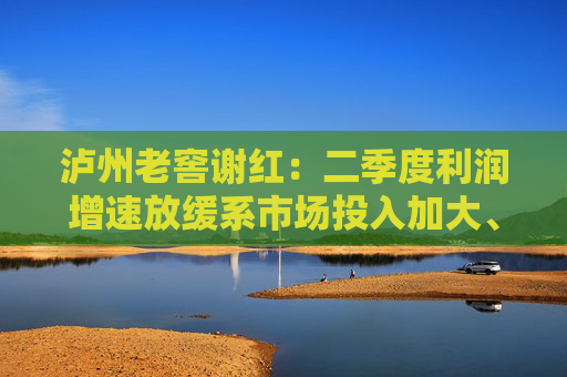 泸州老窖谢红：二季度利润增速放缓系市场投入加大、中档产品占比提升等因素共同影响