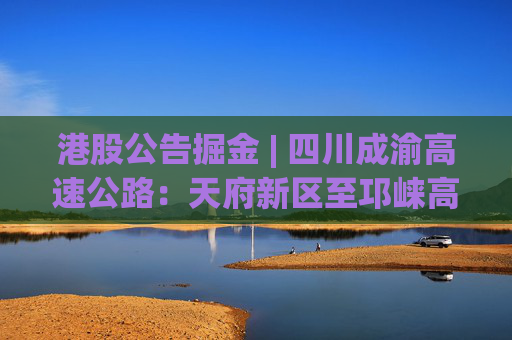 港股公告掘金 | 四川成渝高速公路：天府新区至邛崃高速公路建成通车