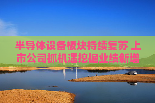 半导体设备板块持续复苏 上市公司抓机遇挖掘业绩新增量