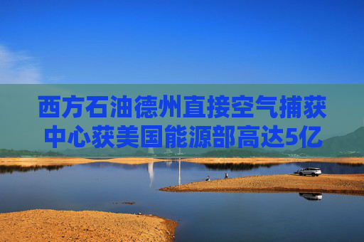 西方石油德州直接空气捕获中心获美国能源部高达5亿美元资助