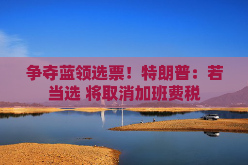争夺蓝领选票！特朗普：若当选 将取消加班费税