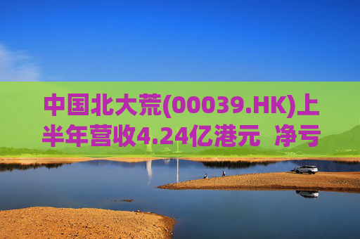中国北大荒(00039.HK)上半年营收4.24亿港元  净亏损6044.9万港元