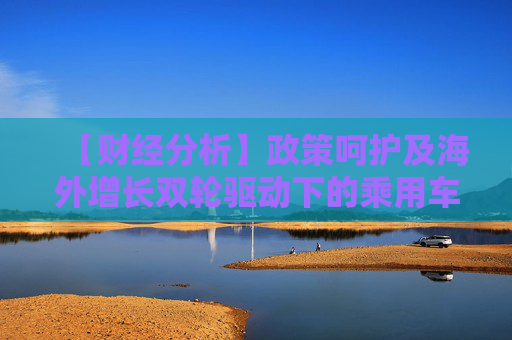 【财经分析】政策呵护及海外增长双轮驱动下的乘用车需求仍然值得期待