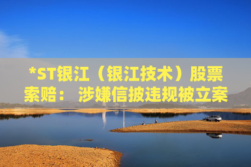 *ST银江（银江技术）股票索赔： 涉嫌信披违规被立案，投资者可做索赔准备