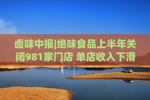卤味中报|绝味食品上半年关闭981家门店 单店收入下滑资产减值压力不容忽视