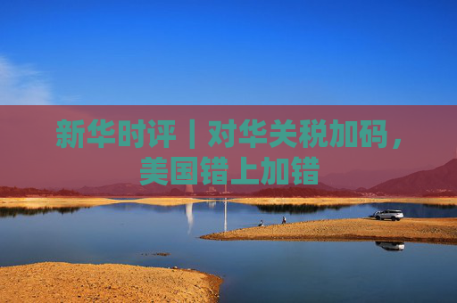 新华时评｜对华关税加码，美国错上加错