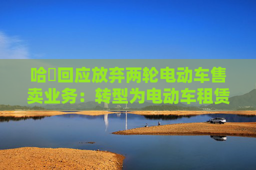 哈啰回应放弃两轮电动车售卖业务：转型为电动车租赁模式，支持已售卖车辆质保及售后服务