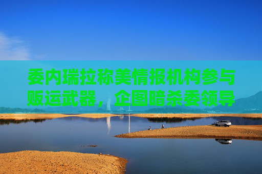 委内瑞拉称美情报机构参与贩运武器，企图暗杀委领导人