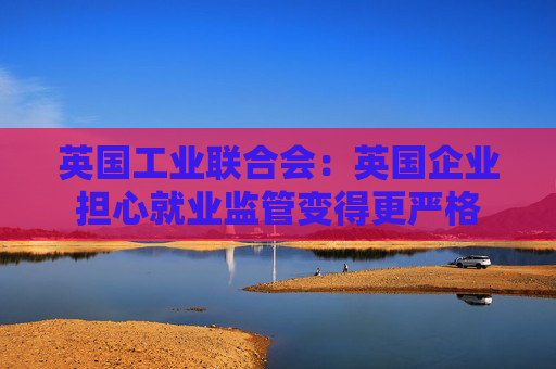 英国工业联合会：英国企业担心就业监管变得更严格