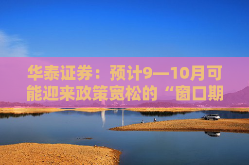 华泰证券：预计9—10月可能迎来政策宽松的“窗口期”