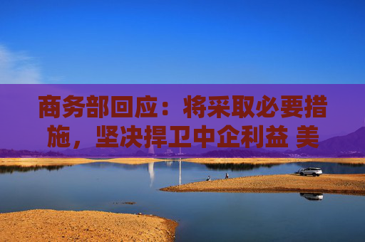 商务部回应：将采取必要措施，坚决捍卫中企利益 美对华加征301关税将于27日生效