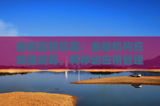 金融监管总局：金融机构应加强统筹，将移动应用管理纳入全面风险管理体系
