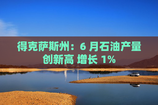 得克萨斯州：6 月石油产量创新高 增长 1%