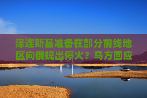 泽连斯基准备在部分前线地区向俄提出停火？乌方回应！乌称哈尔科夫遭俄军袭击，已致33人受伤