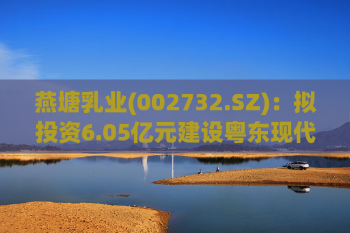 燕塘乳业(002732.SZ)：拟投资6.05亿元建设粤东现代化乳制品加工厂