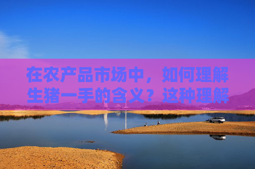 在农产品市场中，如何理解生猪一手的含义？这种理解对交易操作有什么帮助？