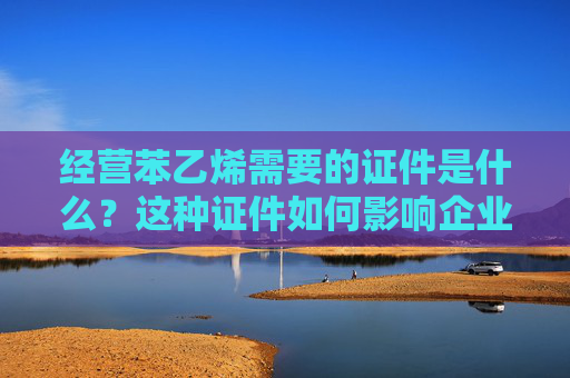 经营苯乙烯需要的证件是什么？这种证件如何影响企业运营？