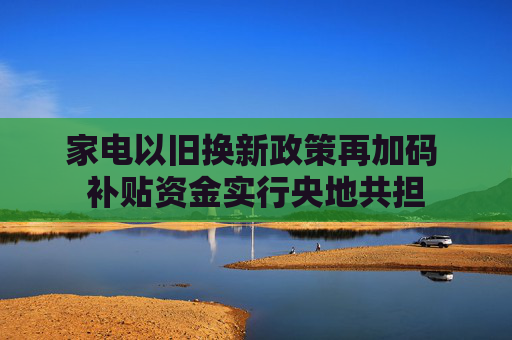 家电以旧换新政策再加码 补贴资金实行央地共担