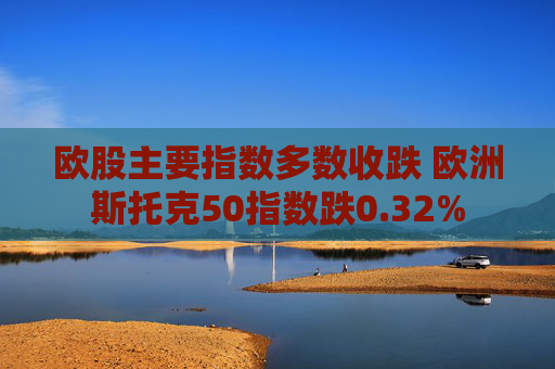 欧股主要指数多数收跌 欧洲斯托克50指数跌0.32%