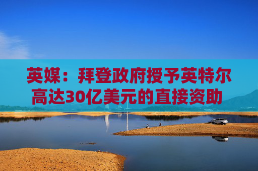英媒：拜登政府授予英特尔高达30亿美元的直接资助 用于安全飞地计划