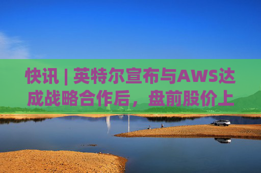 快讯 | 英特尔宣布与AWS达成战略合作后，盘前股价上涨7.5%