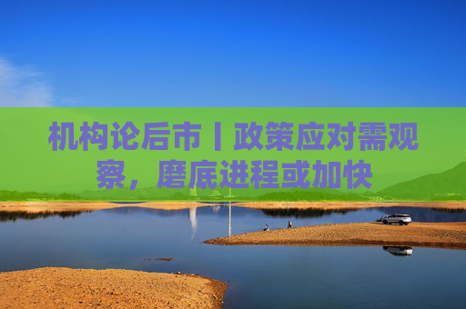 机构论后市丨政策应对需观察，磨底进程或加快