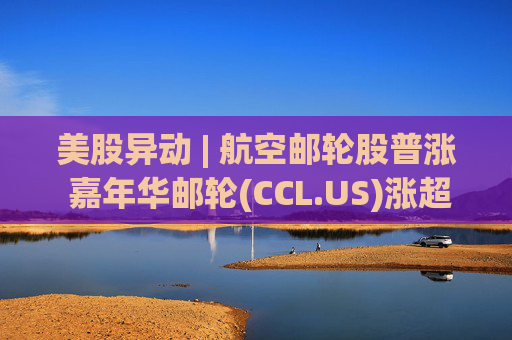 美股异动 | 航空邮轮股普涨 嘉年华邮轮(CCL.US)涨超3%