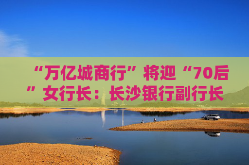 “万亿城商行”将迎“70后”女行长：长沙银行副行长张曼获聘新任行长