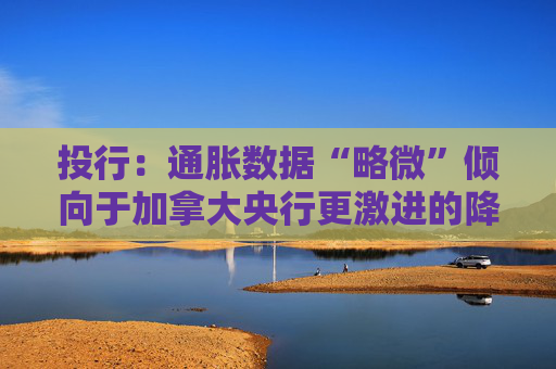 投行：通胀数据“略微”倾向于加拿大央行更激进的降息路径