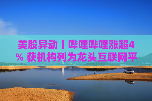 美股异动丨哔哩哔哩涨超4% 获机构列为龙头互联网平台首选之一