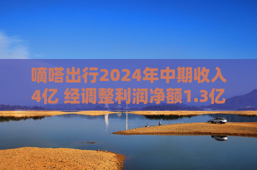 嘀嗒出行2024年中期收入4亿 经调整利润净额1.3亿