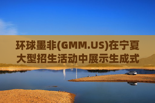 环球墨非(GMM.US)在宁夏大型招生活动中展示生成式AI创新技术，广泛吸引新兴人才