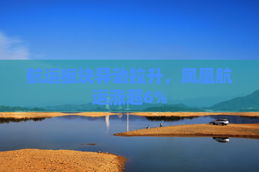 航运板块异动拉升，凤凰航运涨超6%