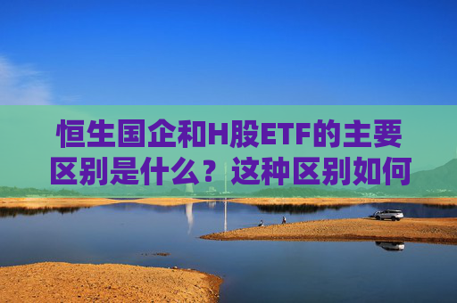 恒生国企和H股ETF的主要区别是什么？这种区别如何影响投资者的选择？