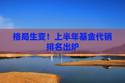 格局生变！上半年基金代销排名出炉