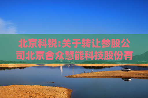 北京科锐:关于转让参股公司北京合众慧能科技股份有限公司股权的公告