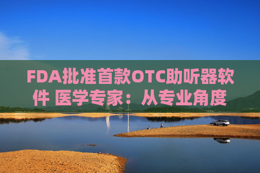 FDA批准首款OTC助听器软件 医学专家：从专业角度讲，耳机与医疗级助听器不具有可比性