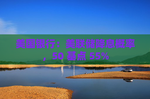 美国银行：美联储降息概率，50 基点 55%