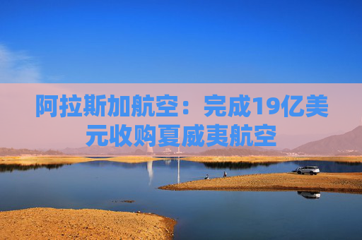 阿拉斯加航空：完成19亿美元收购夏威夷航空