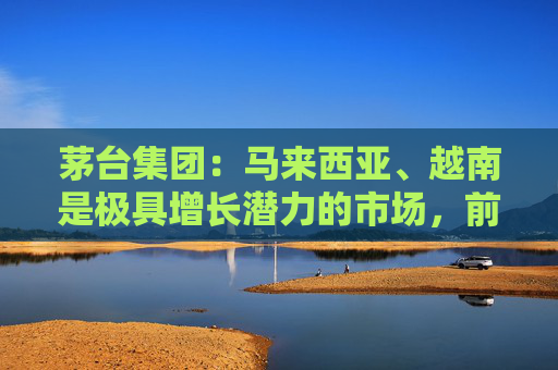 茅台集团：马来西亚、越南是极具增长潜力的市场，前景广阔