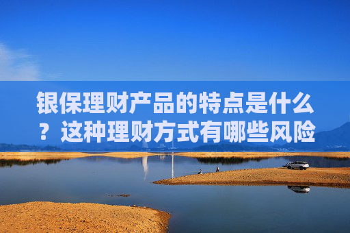 银保理财产品的特点是什么？这种理财方式有哪些风险和需求？