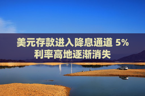 美元存款进入降息通道 5%利率高地逐渐消失