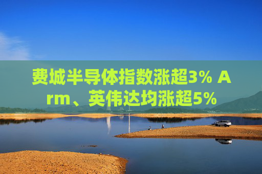 费城半导体指数涨超3% Arm、英伟达均涨超5%