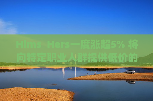 Hims  Hers一度涨超5% 将向特定职业人群提供低价的复合版本Wegovy