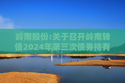 岭南股份:关于召开岭南转债2024年第三次债券持有人会议通知的提示公告