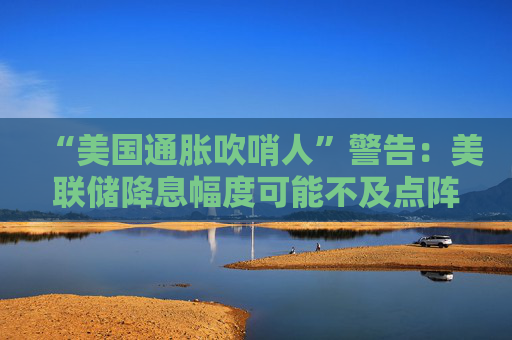 “美国通胀吹哨人”警告：美联储降息幅度可能不及点阵图