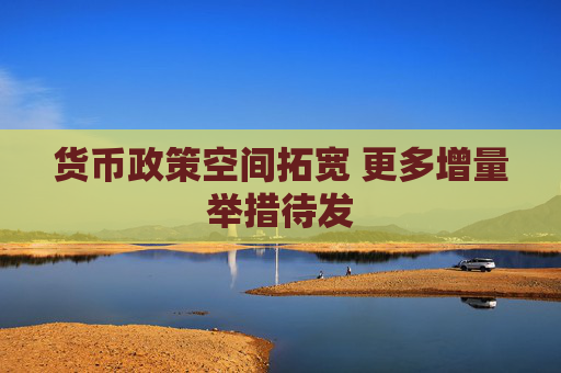货币政策空间拓宽 更多增量举措待发