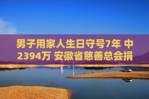 男子用家人生日守号7年 中2394万 安徽省慈善总会捐款10万元，以支持公益事业